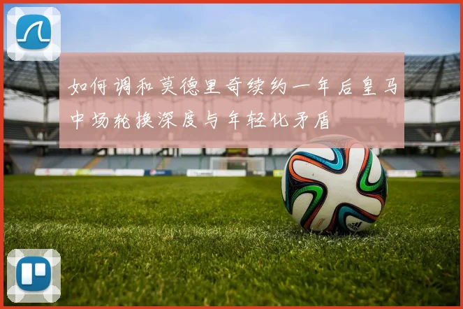 如何调和莫德里奇续约一年后皇马中场轮换深度与年轻化矛盾