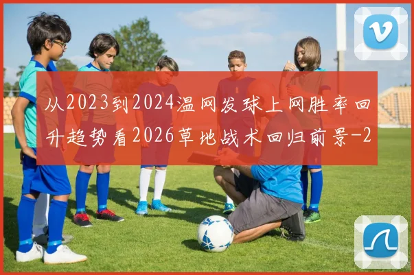 从2023到2024温网发球上网胜率回升趋势看2026草地战术回归前景