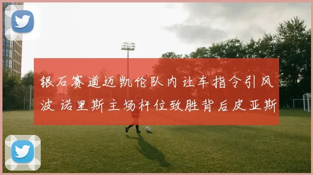 银石赛道迈凯伦队内让车指令引风波 诺里斯主场杆位致胜背后皮亚斯特里处境分析