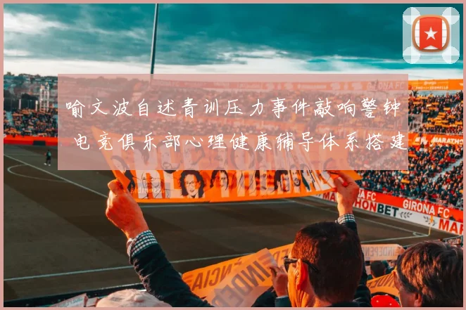 喻文波自述青训压力事件敲响警钟 电竞俱乐部心理健康辅导体系搭建方案分析
