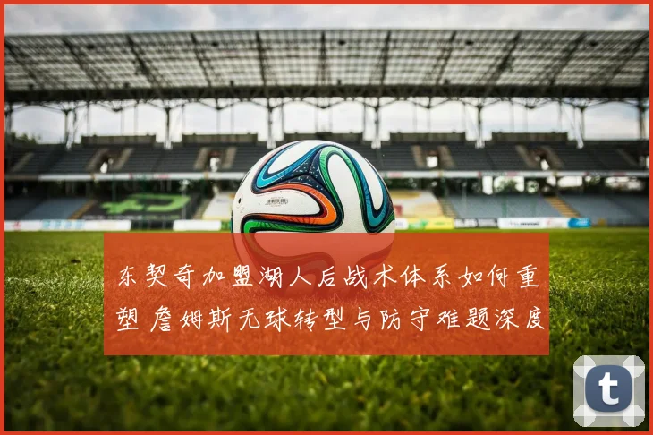 东契奇加盟湖人后战术体系如何重塑 詹姆斯无球转型与防守难题深度解读
