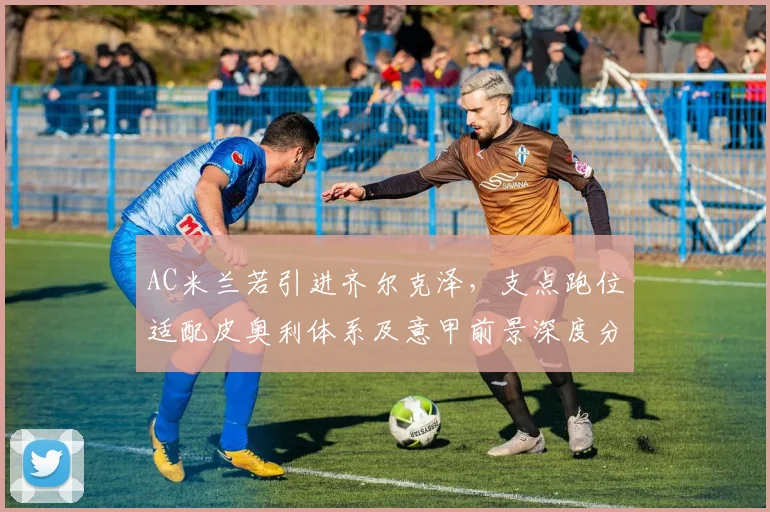 AC米兰若引进齐尔克泽，支点跑位适配皮奥利体系及意甲前景深度分析
