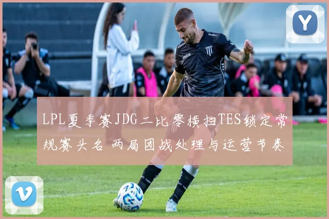 LPL夏季赛JDG二比零横扫TES锁定常规赛头名 两局团战处理与运营节奏深度复盘