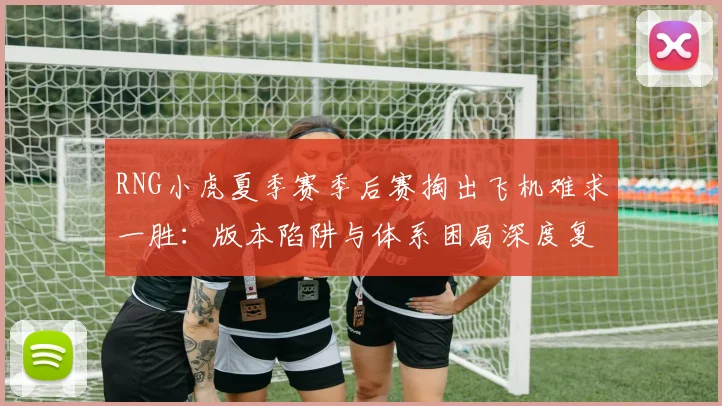 RNG小虎夏季赛季后赛掏出飞机难求一胜：版本陷阱与体系困局深度复盘