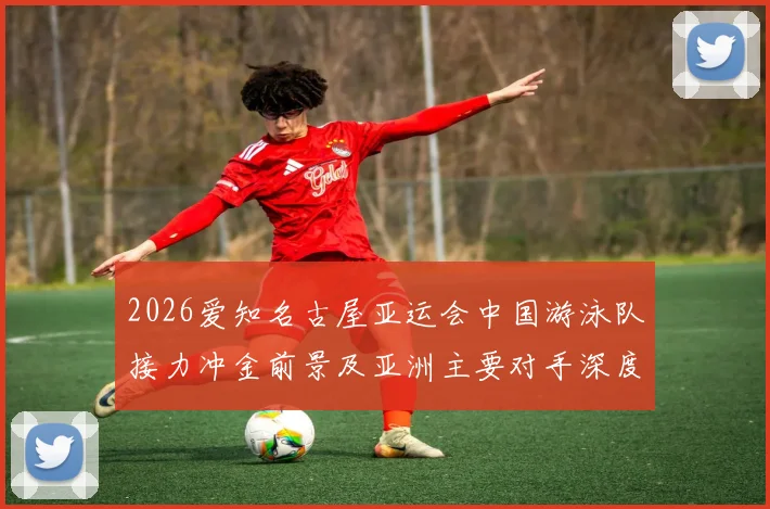 2026爱知名古屋亚运会中国游泳队接力冲金前景及亚洲主要对手深度分析