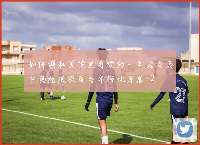 如何调和莫德里奇续约一年后皇马中场轮换深度与年轻化矛盾