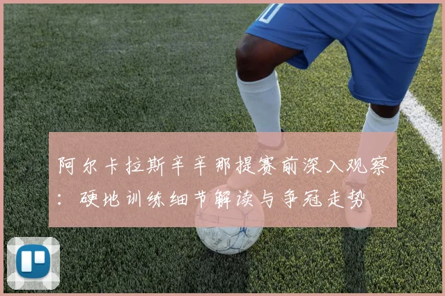 阿尔卡拉斯辛辛那提赛前深入观察：硬地训练细节解读与争冠走势