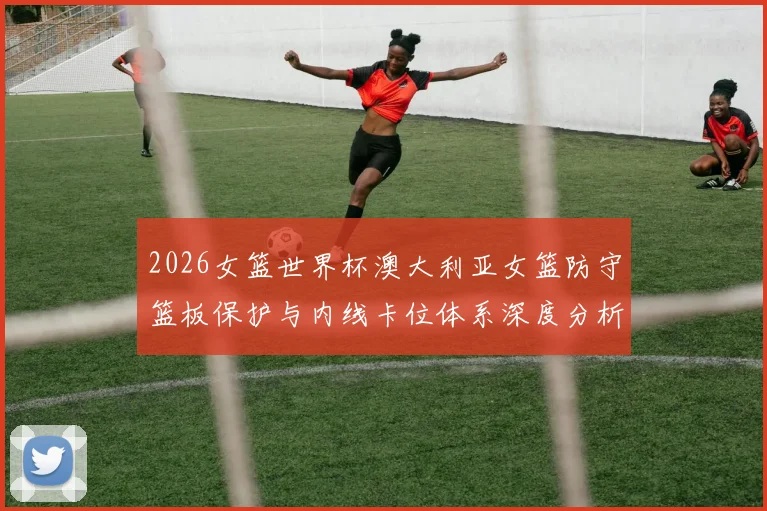 2026女篮世界杯澳大利亚女篮防守篮板保护与内线卡位体系深度分析