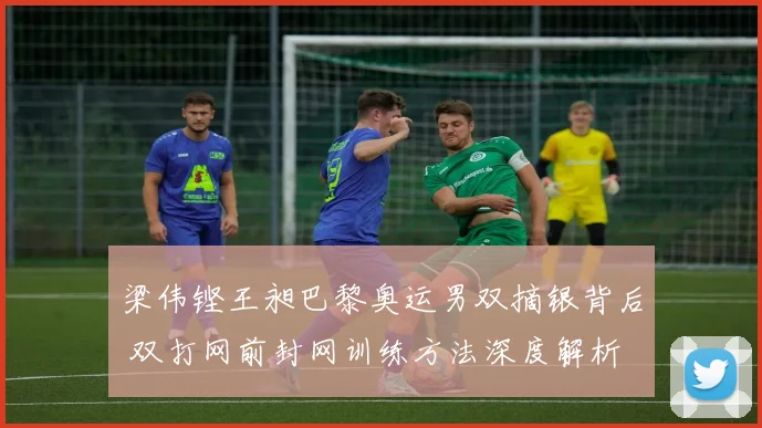梁伟铿王昶巴黎奥运男双摘银背后 双打网前封网训练方法深度解析