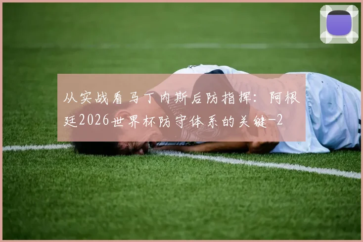 从实战看马丁内斯后防指挥:阿根廷2026世界杯防守体系的关键