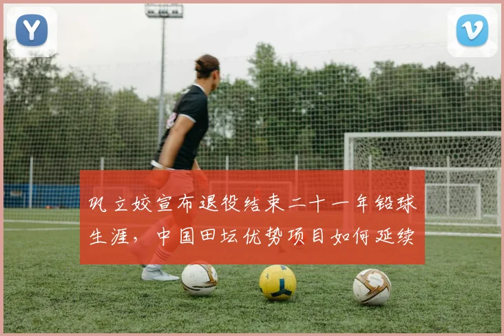 巩立姣宣布退役结束二十一年铅球生涯，中国田坛优势项目如何延续传承寻求突破