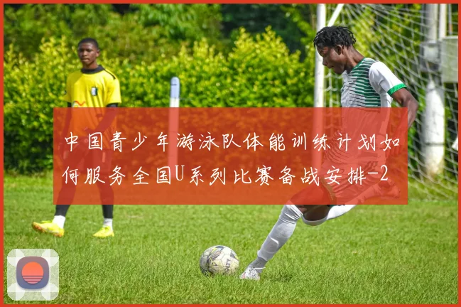 中国青少年游泳队体能训练计划如何服务全国U系列比赛备战安排