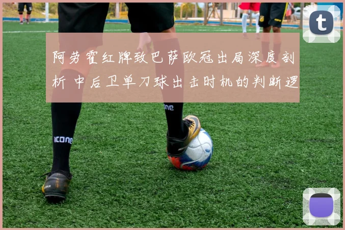 阿劳霍红牌致巴萨欧冠出局深度剖析 中后卫单刀球出击时机的判断逻辑与实战要点