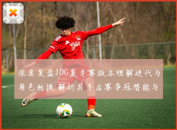 深度复盘JDG夏季赛版本理解迭代与角色轮换 解析其季后赛争冠潜能与隐患