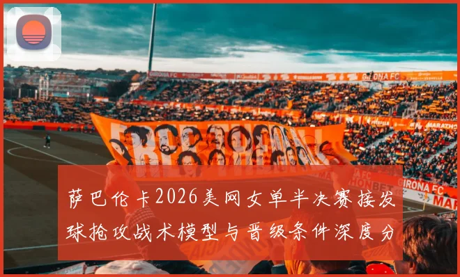 萨巴伦卡2026美网女单半决赛接发球抢攻战术模型与晋级条件深度分析