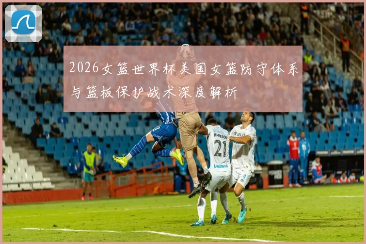 2026女篮世界杯美国女篮防守体系与篮板保护战术深度解析