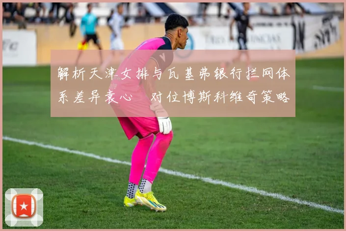 解析天津女排与瓦基弗银行拦网体系差异袁心玥对位博斯科维奇策略