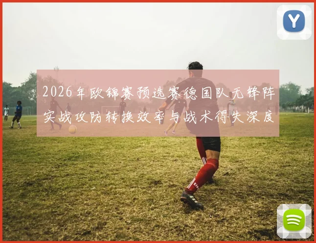 2026年欧锦赛预选赛德国队无锋阵实战攻防转换效率与战术得失深度评估