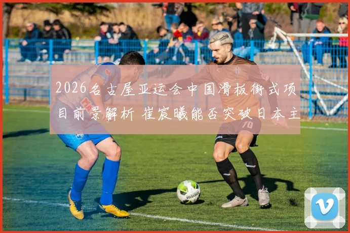 2026名古屋亚运会中国滑板街式项目前景解析 崔宸曦能否突破日本主场优势