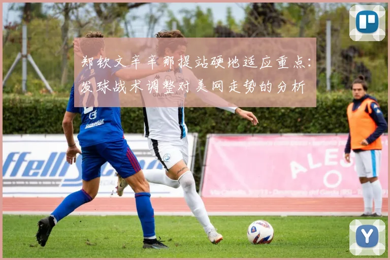 郑钦文辛辛那提站硬地适应重点：发球战术调整对美网走势的分析