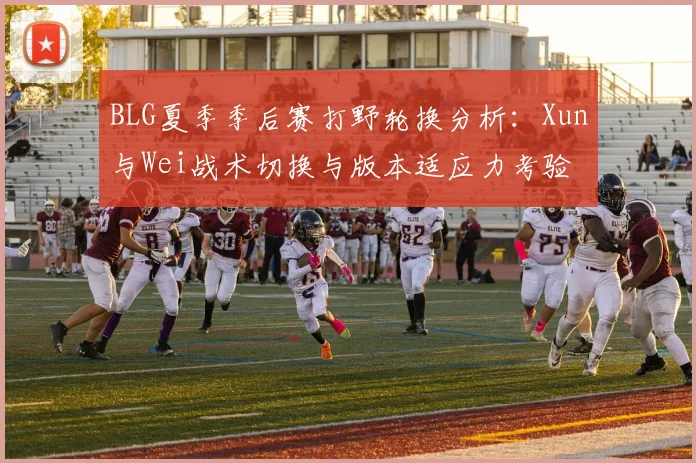 BLG夏季季后赛打野轮换分析：Xun与Wei战术切换与版本适应力考验
