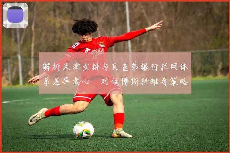 解析天津女排与瓦基弗银行拦网体系差异袁心玥对位博斯科维奇策略