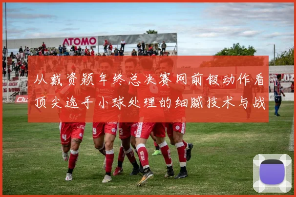 从戴资颖年终总决赛网前假动作看顶尖选手小球处理的细腻技术与战术思维