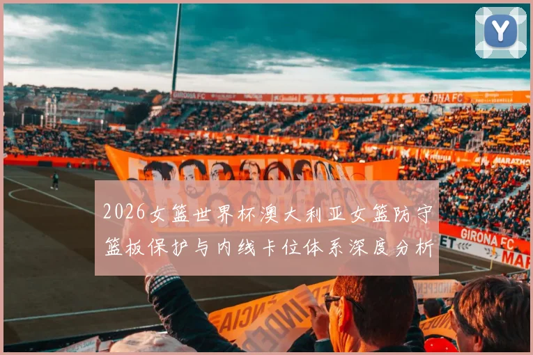 2026女篮世界杯澳大利亚女篮防守篮板保护与内线卡位体系深度分析