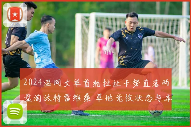 2024温网女单首轮拉杜卡努直落两盘淘汰特雷维桑 草地竞技状态与本土压力多重考验深度解析