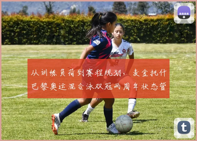 从训练负荷到赛程规划,麦金托什巴黎奥运混合泳双冠两周年状态管理深度观察