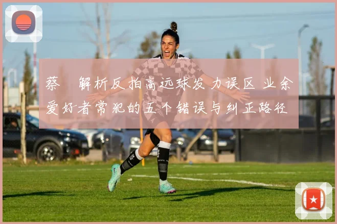 蔡赟解析反拍高远球发力误区 业余爱好者常犯的五个错误与纠正路径