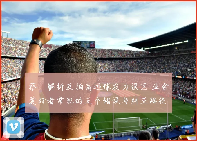 蔡赟解析反拍高远球发力误区 业余爱好者常犯的五个错误与纠正路径