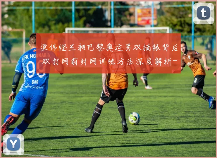 梁伟铿王昶巴黎奥运男双摘银背后 双打网前封网训练方法深度解析