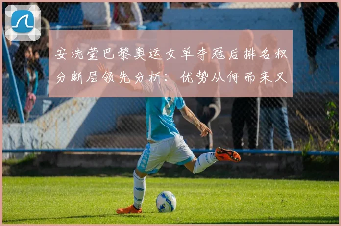 安洗莹巴黎奥运女单夺冠后排名积分断层领先分析：优势从何而来又面临哪些考验