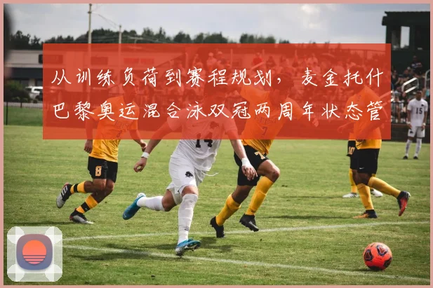 从训练负荷到赛程规划，麦金托什巴黎奥运混合泳双冠两周年状态管理深度观察