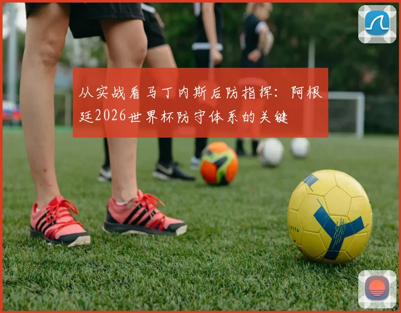从实战看马丁内斯后防指挥：阿根廷2026世界杯防守体系的关键