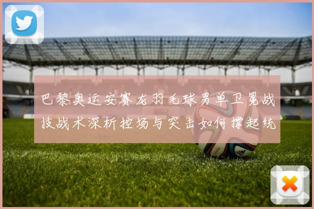 巴黎奥运安赛龙羽毛球男单卫冕战技战术深析控场与突击如何撑起统治力
