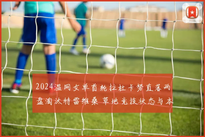 2024温网女单首轮拉杜卡努直落两盘淘汰特雷维桑 草地竞技状态与本土压力多重考验深度解析