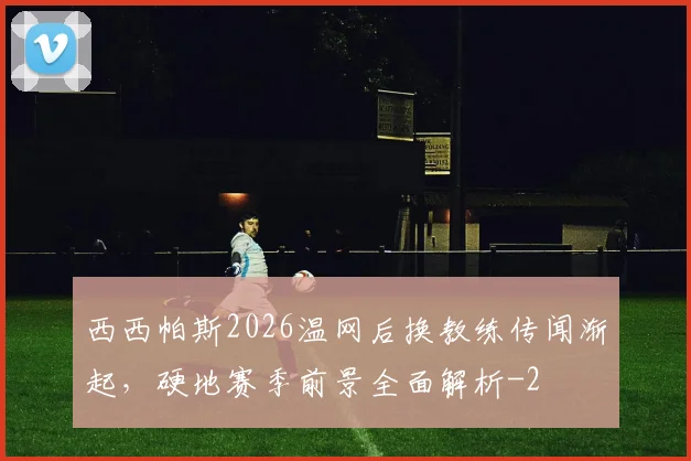西西帕斯2026温网后换教练传闻渐起，硬地赛季前景全面解析
