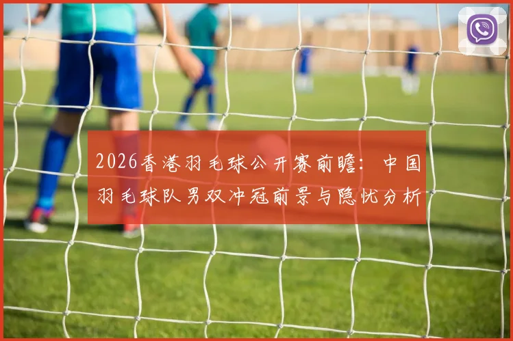 2026香港羽毛球公开赛前瞻:中国羽毛球队男双冲冠前景与隐忧分析