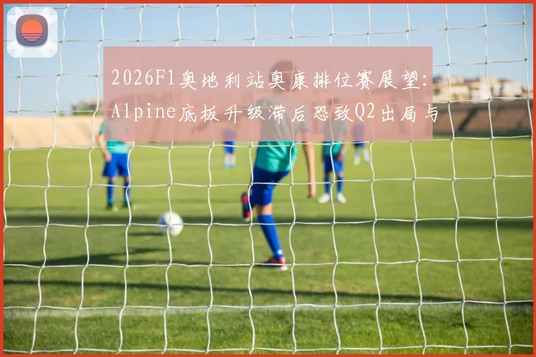 2026F1奥地利站奥康排位赛展望：Alpine底板升级滞后恐致Q2出局与稳定性危机