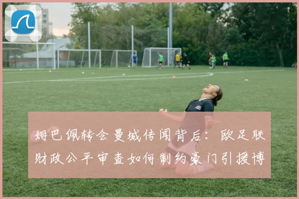 姆巴佩转会曼城传闻背后:欧足联财政公平审查如何制约豪门引援博弈