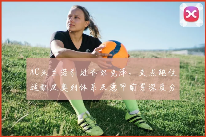 AC米兰若引进齐尔克泽，支点跑位适配皮奥利体系及意甲前景深度分析