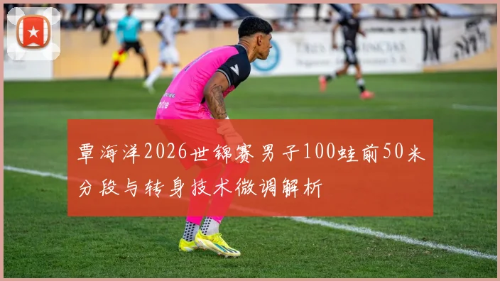 覃海洋2026世锦赛男子100蛙前50米分段与转身技术微调解析