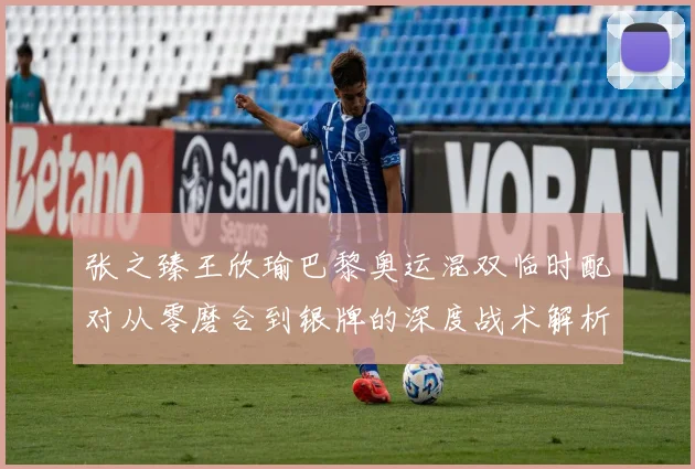 张之臻王欣瑜巴黎奥运混双临时配对从零磨合到银牌的深度战术解析