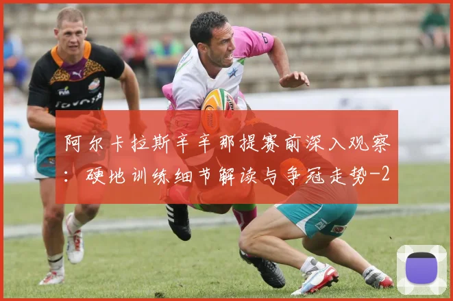 阿尔卡拉斯辛辛那提赛前深入观察：硬地训练细节解读与争冠走势