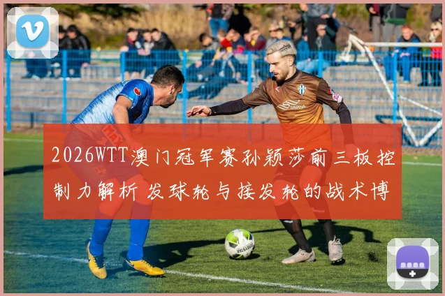 2026WTT澳门冠军赛孙颖莎前三板控制力解析 发球轮与接发轮的战术博弈
