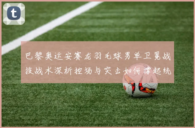 巴黎奥运安赛龙羽毛球男单卫冕战技战术深析控场与突击如何撑起统治力