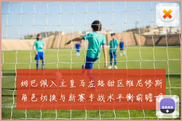 姆巴佩入主皇马左路甜区维尼修斯角色切换与新赛季战术平衡前瞻