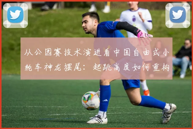 从公园赛技术演进看中国自由式小轮车神龙摆尾:起跳高度如何重构转体动力链与落地稳定性?